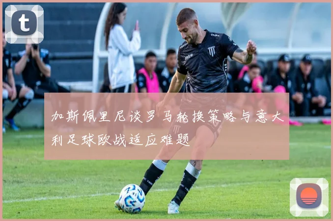 加斯佩里尼谈罗马轮换策略与意大利足球欧战适应难题