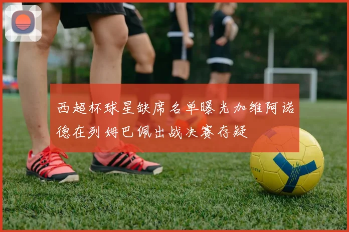 西超杯球星缺席名单曝光加维阿诺德在列姆巴佩出战决赛存疑
