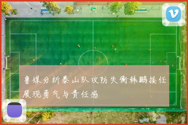 鲁媒分析泰山队攻防失衡韩鹏接任展现勇气与责任感