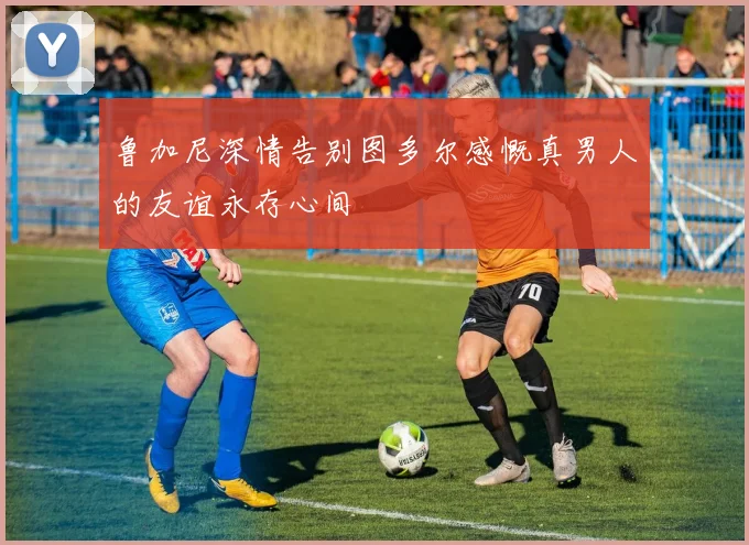 鲁加尼深情告别图多尔感慨真男人的友谊永存心间