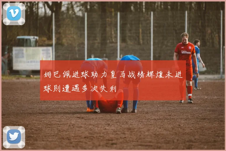 姆巴佩进球助力皇马战绩辉煌未进球则遭遇多次失利