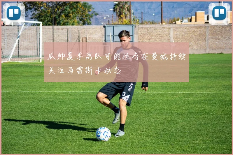 瓜帅夏季离队可能性存在曼城持续关注马雷斯卡动态