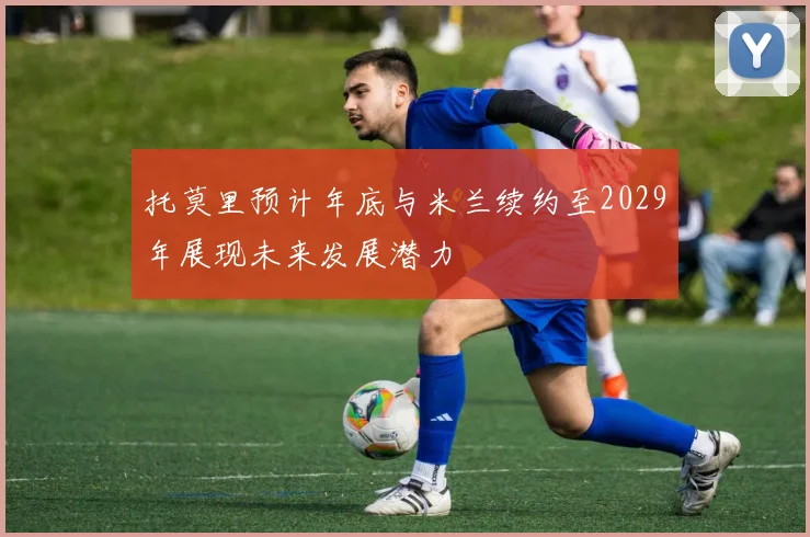 托莫里预计年底与米兰续约至2029年展现未来发展潜力