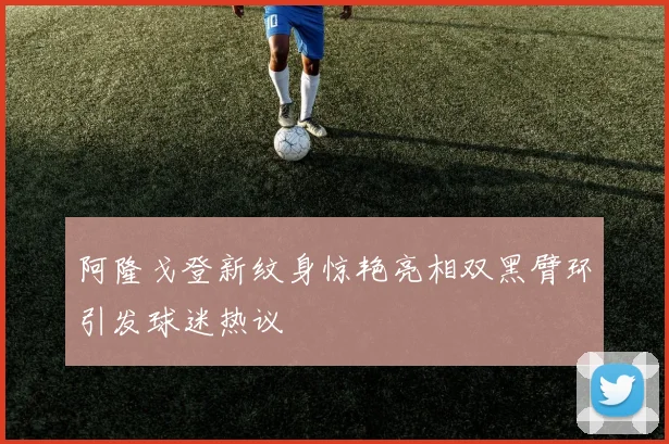 阿隆戈登新纹身惊艳亮相双黑臂环引发球迷热议