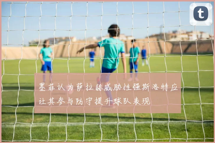 墨菲认为萨拉赫威胁性强斯洛特应让其参与防守提升球队表现