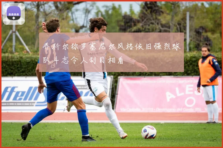 乔科尔称罗塞尼尔风格依旧强烈球队斗志令人刮目相看