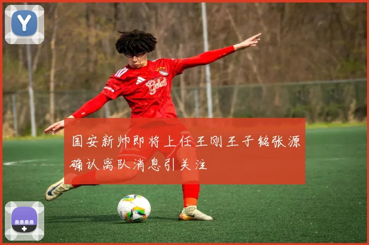 国安新帅即将上任王刚王子铭张源确认离队消息引关注
