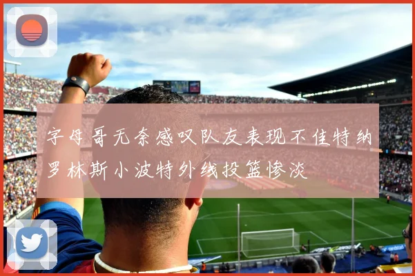 字母哥无奈感叹队友表现不佳特纳罗林斯小波特外线投篮惨淡