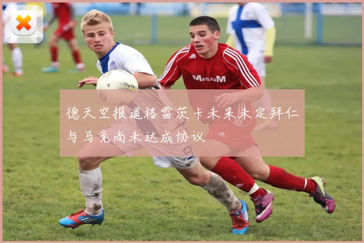 德天空报道格雷茨卡未来未定拜仁与马竞尚未达成协议