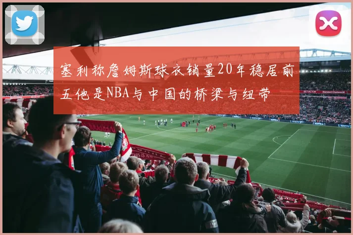 塞利称詹姆斯球衣销量20年稳居前五他是NBA与中国的桥梁与纽带