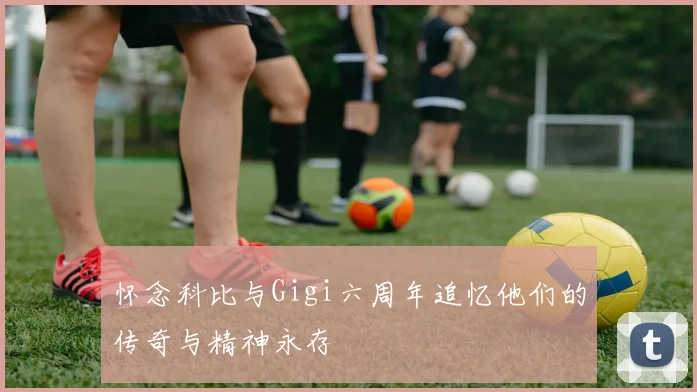 怀念科比与Gigi六周年追忆他们的传奇与精神永存