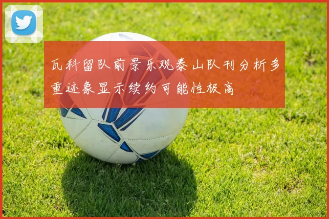 瓦科留队前景乐观泰山队刊分析多重迹象显示续约可能性极高