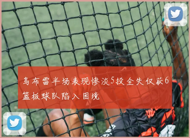 乌布雷半场表现惨淡5投全失仅获6篮板球队陷入困境
