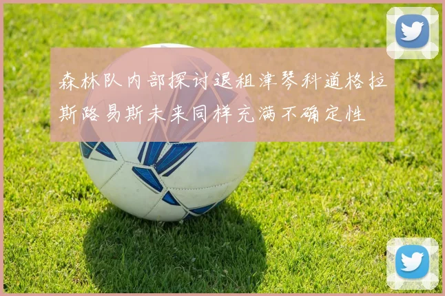 森林队内部探讨退租津琴科道格拉斯路易斯未来同样充满不确定性