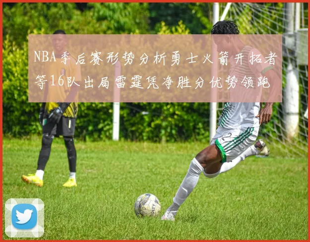 NBA季后赛形势分析勇士火箭开拓者等16队出局雷霆凭净胜分优势领跑