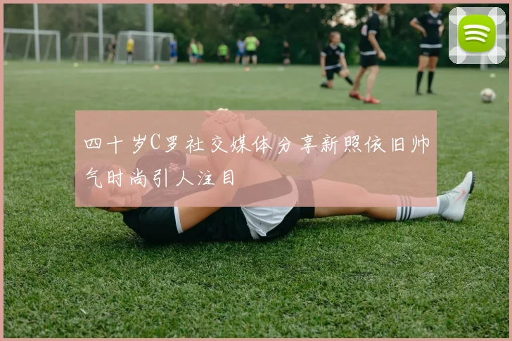 四十岁C罗社交媒体分享新照依旧帅气时尚引人注目