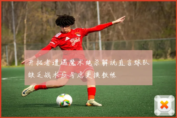 开拓者遭遇魔术绝杀解说直言球队缺乏战术应考虑更换教练