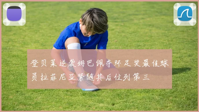 登贝莱逆袭姆巴佩夺环足奖最佳球员拉菲尼亚紧随其后位列第三