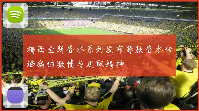 梅西全新香水系列发布每款香水传递我的激情与进取精神