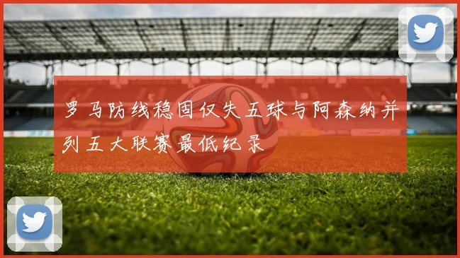 罗马防线稳固仅失五球与阿森纳并列五大联赛最低纪录