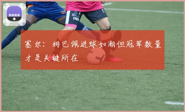 塞尔：姆巴佩进球如潮但冠军数量才是关键所在