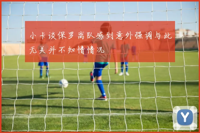 小卡谈保罗离队感到意外强调与此无关并不知情情况