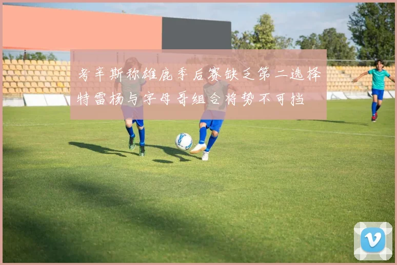 考辛斯称雄鹿季后赛缺乏第二选择特雷杨与字母哥组合将势不可挡