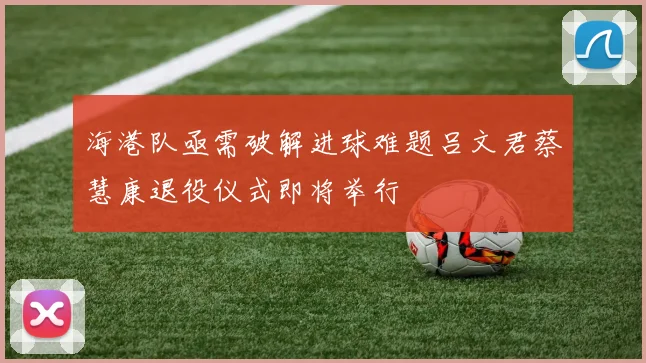 海港队亟需破解进球难题吕文君蔡慧康退役仪式即将举行