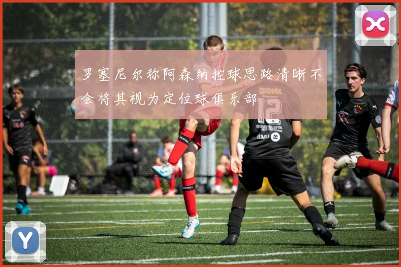 罗塞尼尔称阿森纳控球思路清晰不会将其视为定位球俱乐部