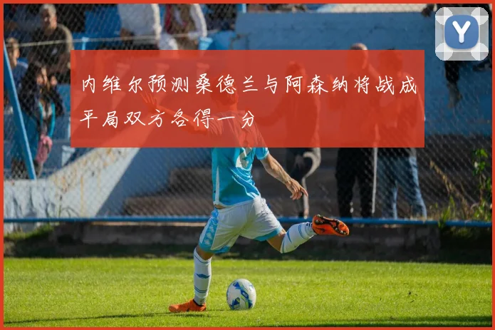 内维尔预测桑德兰与阿森纳将战成平局双方各得一分