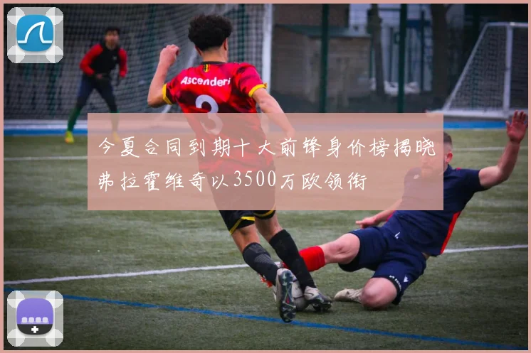 今夏合同到期十大前锋身价榜揭晓弗拉霍维奇以3500万欧领衔