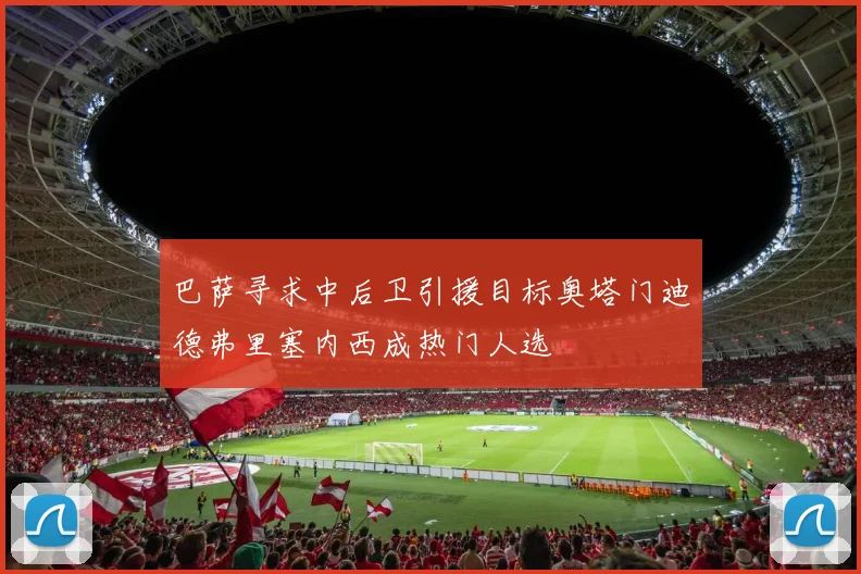 巴萨寻求中后卫引援目标奥塔门迪德弗里塞内西成热门人选