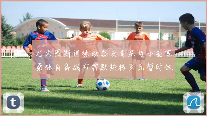 尤文图斯训练动态麦肯尼与小孔塞桑独自备战布雷默热格罗瓦暂时休息